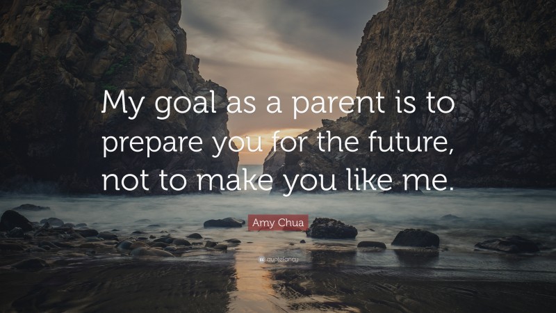 Amy Chua Quote: “My goal as a parent is to prepare you for the future, not to make you like me.”