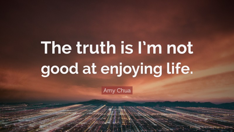 Amy Chua Quote: “The truth is I’m not good at enjoying life.”
