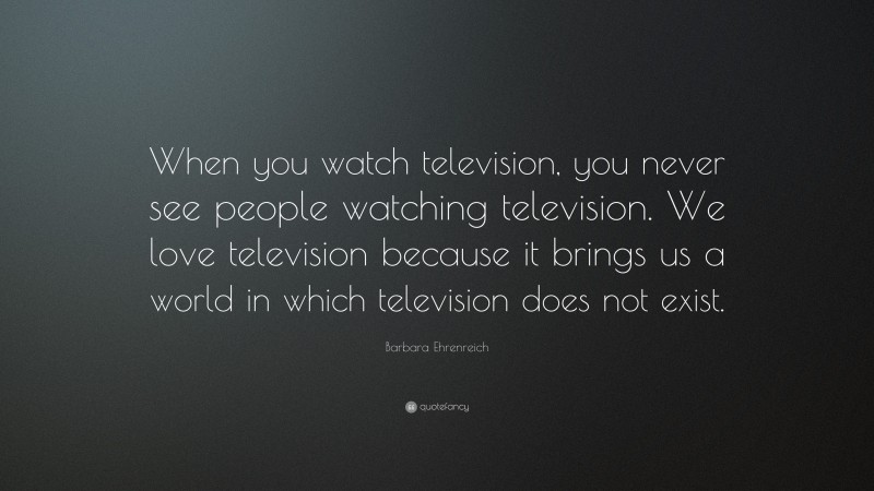 Barbara Ehrenreich Quote: “When you watch television, you never see people watching television. We love television because it brings us a world in which television does not exist.”
