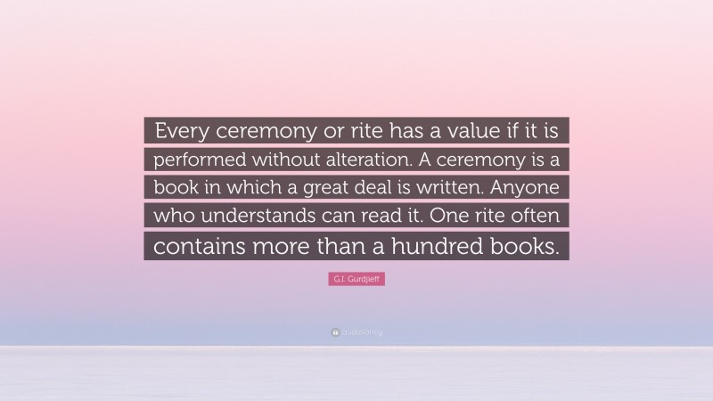 G.I. Gurdjieff Quote: “Every ceremony or rite has a value if it is performed without alteration. A ceremony is a book in which a great deal is written. Anyone who understands can read it. One rite often contains more than a hundred books.”