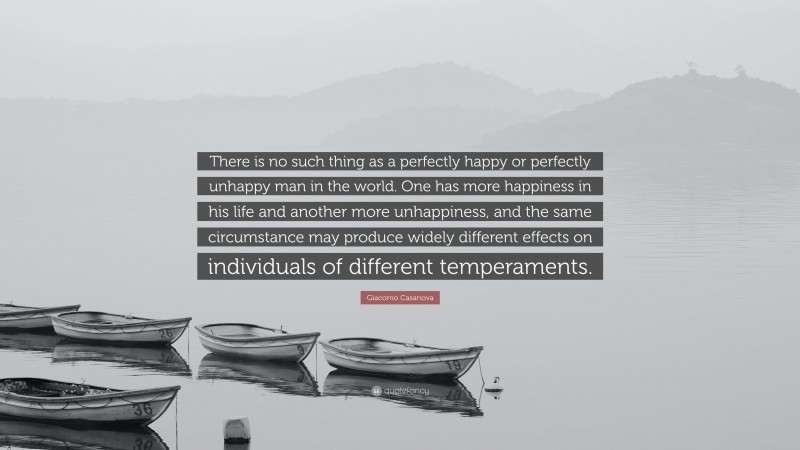 Giacomo Casanova Quote: “There is no such thing as a perfectly happy or perfectly unhappy man in the world. One has more happiness in his life and another more unhappiness, and the same circumstance may produce widely different effects on individuals of different temperaments.”