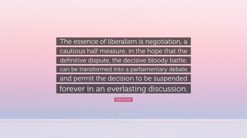 Carl Schmitt Quote: “The essence of liberalism is negotiation, a cautious half measure, in the hope that the definitive dispute, the decisive bloody battle, can be transformed into a parliamentary debate and permit the decision to be suspended forever in an everlasting discussion.”