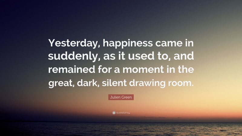 Julien Green Quote: “Yesterday, happiness came in suddenly, as it used to, and remained for a moment in the great, dark, silent drawing room.”