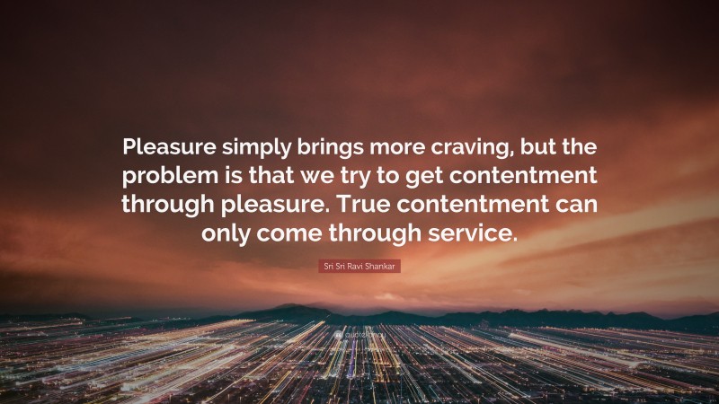 Sri Sri Ravi Shankar Quote: “Pleasure simply brings more craving, but the problem is that we try to get contentment through pleasure. True contentment can only come through service.”