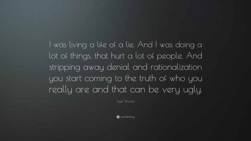 Tiger Woods Quote: “I was living a life of a lie. And I was doing a lot of things, that hurt a lot of people. And stripping away denial and rationalization you start coming to the truth of who you really are and that can be very ugly.”