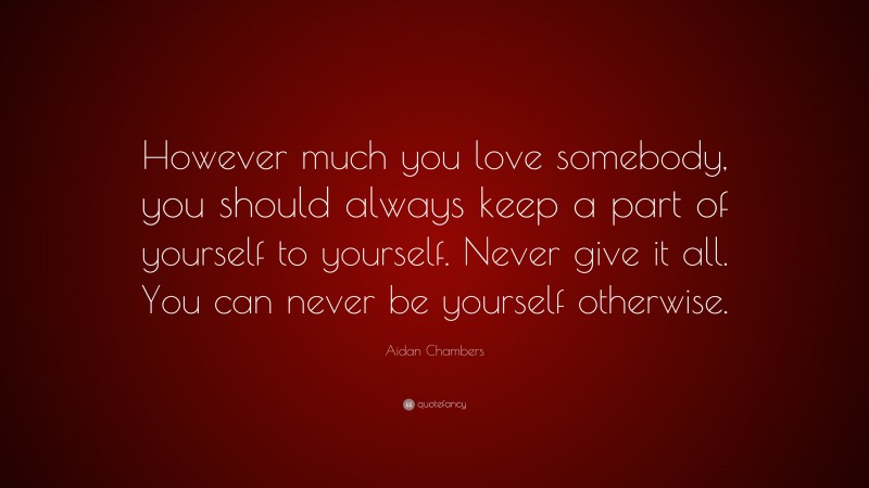 Aidan Chambers Quote: “However much you love somebody, you should always keep a part of yourself to yourself. Never give it all. You can never be yourself otherwise.”