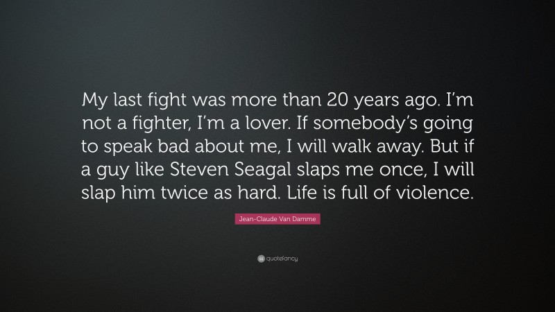 Jean-Claude Van Damme Quote: “My last fight was more than 20 years ago. I’m not a fighter, I’m a lover. If somebody’s going to speak bad about me, I will walk away. But if a guy like Steven Seagal slaps me once, I will slap him twice as hard. Life is full of violence.”