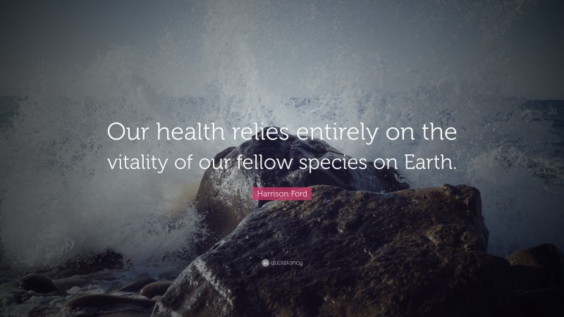 Harrison Ford Quote: “Our health relies entirely on the vitality of our fellow species on Earth.”