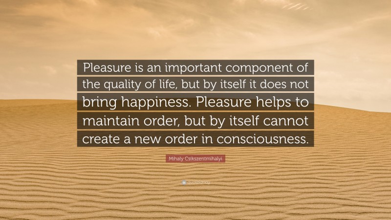 Mihaly Csikszentmihalyi Quote: “Pleasure is an important component of the quality of life, but by itself it does not bring happiness. Pleasure helps to maintain order, but by itself cannot create a new order in consciousness.”