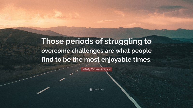 Mihaly Csikszentmihalyi Quote: “Those periods of struggling to overcome challenges are what people find to be the most enjoyable times.”