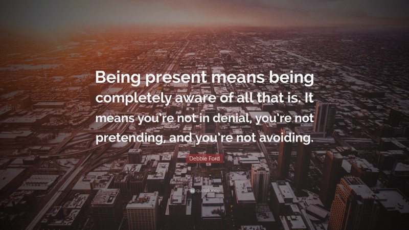 Debbie Ford Quote: “Being present means being completely aware of all that is. It means you’re not in denial, you’re not pretending, and you’re not avoiding.”
