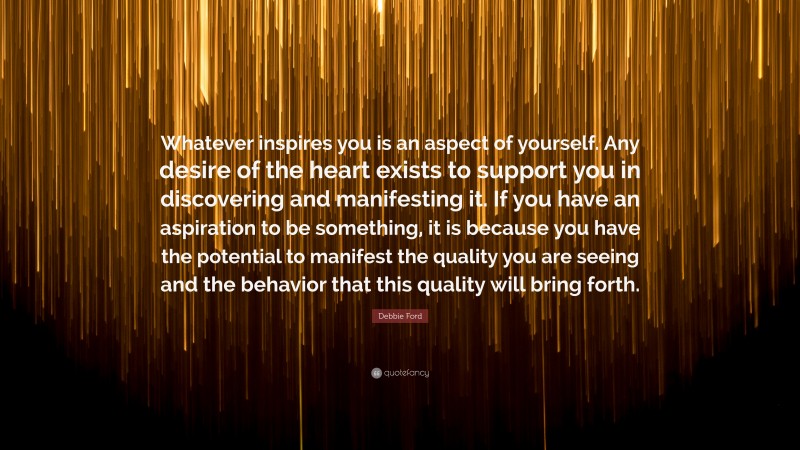 Debbie Ford Quote: “Whatever inspires you is an aspect of yourself. Any desire of the heart exists to support you in discovering and manifesting it. If you have an aspiration to be something, it is because you have the potential to manifest the quality you are seeing and the behavior that this quality will bring forth.”