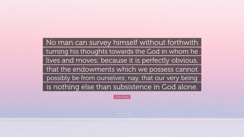 John Calvin Quote: “No man can survey himself without forthwith turning his thoughts towards the God in whom he lives and moves; because it is perfectly obvious, that the endowments which we possess cannot possibly be from ourselves; nay, that our very being is nothing else than subsistence in God alone.”