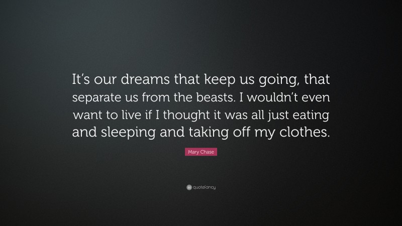 Mary Chase Quote: “It’s our dreams that keep us going, that separate us from the beasts. I wouldn’t even want to live if I thought it was all just eating and sleeping and taking off my clothes.”