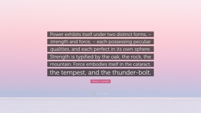James A. Garfield Quote: “Power exhibits itself under two distinct forms, – strength and force, – each possessing peculiar qualities, and each perfect in its own sphere. Strength is typified by the oak, the rock, the mountain. Force embodies itself in the cataract, the tempest, and the thunder-bolt.”