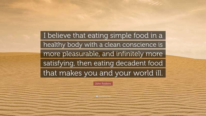 John Robbins Quote: “I believe that eating simple food in a healthy body with a clean conscience is more pleasurable, and infinitely more satisfying, then eating decadent food that makes you and your world ill.”