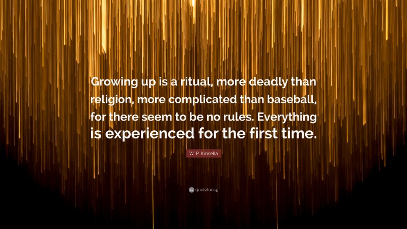 W. P. Kinsella Quote: “Growing up is a ritual, more deadly than religion, more complicated than baseball, for there seem to be no rules. Everything is experienced for the first time.”