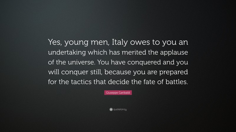 Giuseppe Garibaldi Quote: “Yes, young men, Italy owes to you an undertaking which has merited the applause of the universe. You have conquered and you will conquer still, because you are prepared for the tactics that decide the fate of battles.”
