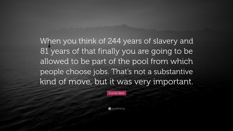 Cornel West Quote: “When you think of 244 years of slavery and 81 years of that finally you are going to be allowed to be part of the pool from which people choose jobs. That’s not a substantive kind of move, but it was very important.”