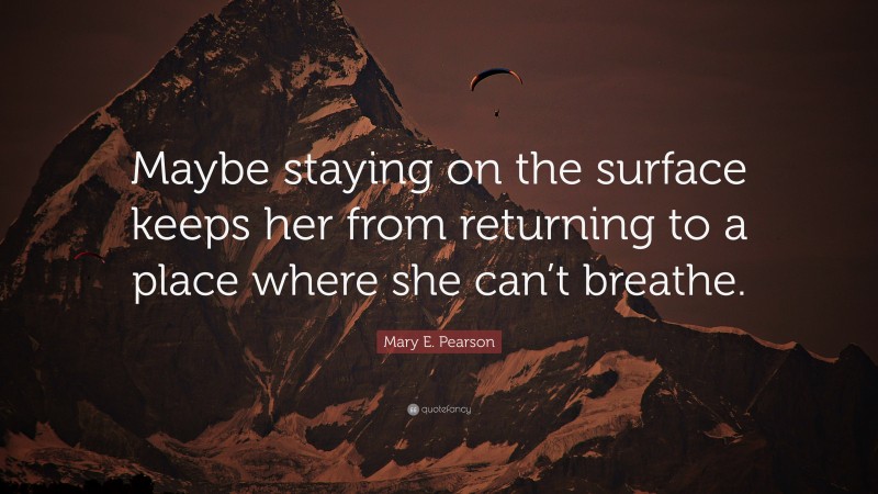 Mary E. Pearson Quote: “Maybe staying on the surface keeps her from returning to a place where she can’t breathe.”