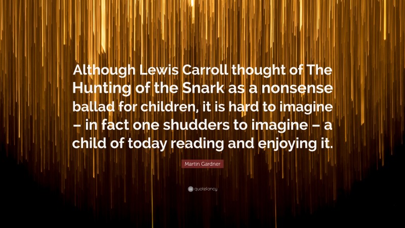Martin Gardner Quote: “Although Lewis Carroll thought of The Hunting of the Snark as a nonsense ballad for children, it is hard to imagine – in fact one shudders to imagine – a child of today reading and enjoying it.”