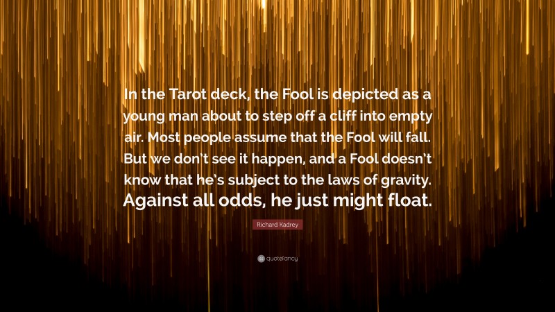 Richard Kadrey Quote: “In the Tarot deck, the Fool is depicted as a young man about to step off a cliff into empty air. Most people assume that the Fool will fall. But we don’t see it happen, and a Fool doesn’t know that he’s subject to the laws of gravity. Against all odds, he just might float.”
