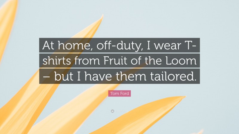 Tom Ford Quote: “At home, off-duty, I wear T-shirts from Fruit of the Loom – but I have them tailored.”