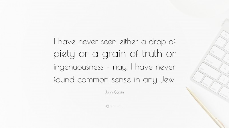 John Calvin Quote: “I have never seen either a drop of piety or a grain of truth or ingenuousness – nay, I have never found common sense in any Jew.”