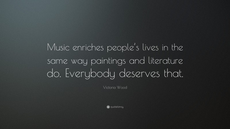 Victoria Wood Quote: “Music enriches people’s lives in the same way paintings and literature do. Everybody deserves that.”