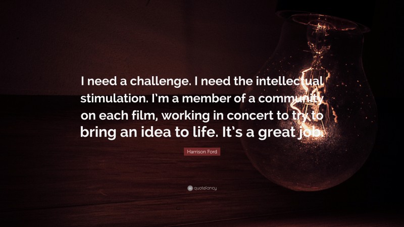Harrison Ford Quote: “I need a challenge. I need the intellectual stimulation. I’m a member of a community on each film, working in concert to try to bring an idea to life. It’s a great job.”