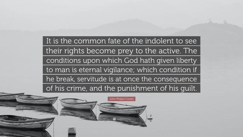 John Philpot Curran Quote: “It is the common fate of the indolent to see their rights become prey to the active. The conditions upon which God hath given liberty to man is eternal vigilance; which condition if he break, servitude is at once the consequence of his crime, and the punishment of his guilt.”