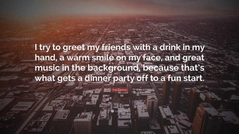 Ina Garten Quote: “I try to greet my friends with a drink in my hand, a warm smile on my face, and great music in the background, because that’s what gets a dinner party off to a fun start.”