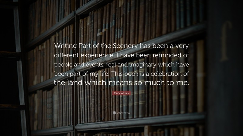 Mary Wesley Quote: “Writing Part of the Scenery has been a very different experience. I have been reminded of people and events, real and imaginary which have been part of my life. This book is a celebration of the land which means so much to me.”