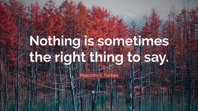 Malcolm S. Forbes Quote: “Nothing is sometimes the right thing to say.”