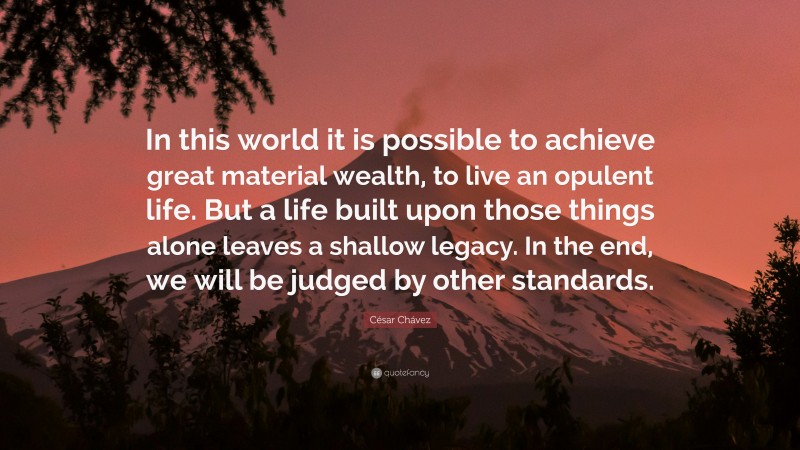 César Chávez Quote: “In this world it is possible to achieve great material wealth, to live an opulent life. But a life built upon those things alone leaves a shallow legacy. In the end, we will be judged by other standards.”
