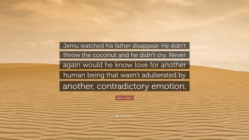 Kiran Desai Quote: “Jemu watched his father disappear. He didn’t throw the coconut and he didn’t cry. Never again would he know love for another human being that wasn’t adulterated by another, contradictory emotion.”