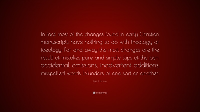 Bart D. Ehrman Quote: “In fact, most of the changes found in early Christian manuscripts have nothing to do with theology or ideology. Far and away the most changes are the result of mistakes pure and simple slips of the pen, accidental omissions, inadvertent additions, misspelled words, blunders of one sort or another.”
