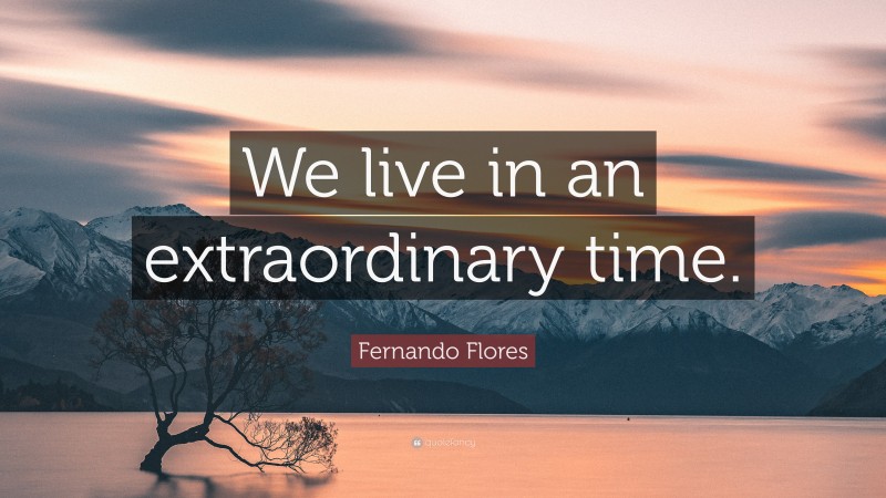 Fernando Flores Quote: “We live in an extraordinary time.”
