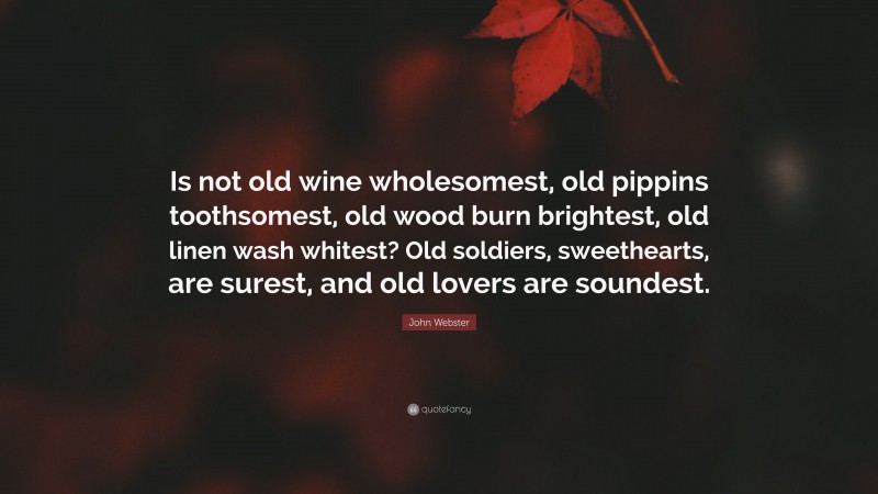 John Webster Quote: “Is not old wine wholesomest, old pippins toothsomest, old wood burn brightest, old linen wash whitest? Old soldiers, sweethearts, are surest, and old lovers are soundest.”