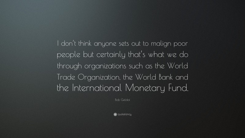 Bob Geldof Quote: “I don’t think anyone sets out to malign poor people but certainly that’s what we do through organizations such as the World Trade Organization, the World Bank and the International Monetary Fund.”