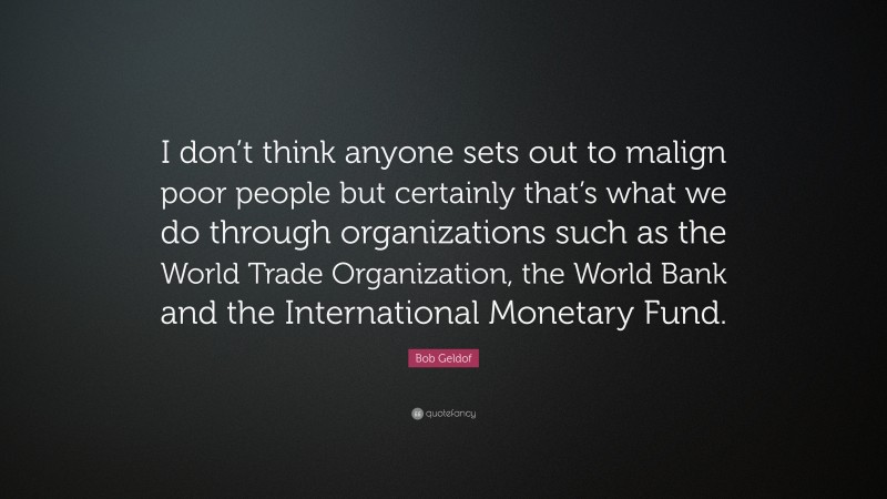 Bob Geldof Quote: “I don’t think anyone sets out to malign poor people but certainly that’s what we do through organizations such as the World Trade Organization, the World Bank and the International Monetary Fund.”