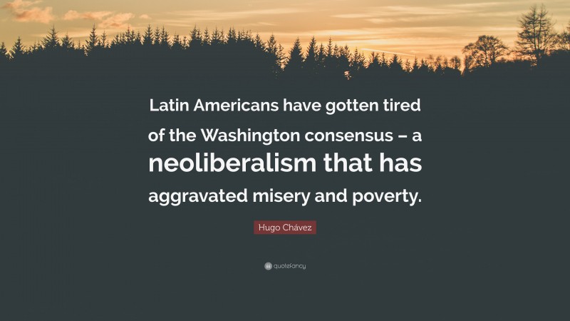 Hugo Chávez Quote: “Latin Americans have gotten tired of the Washington consensus – a neoliberalism that has aggravated misery and poverty.”