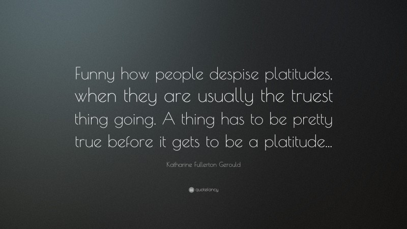 Katharine Fullerton Gerould Quote: “Funny how people despise platitudes, when they are usually the truest thing going. A thing has to be pretty true before it gets to be a platitude...”