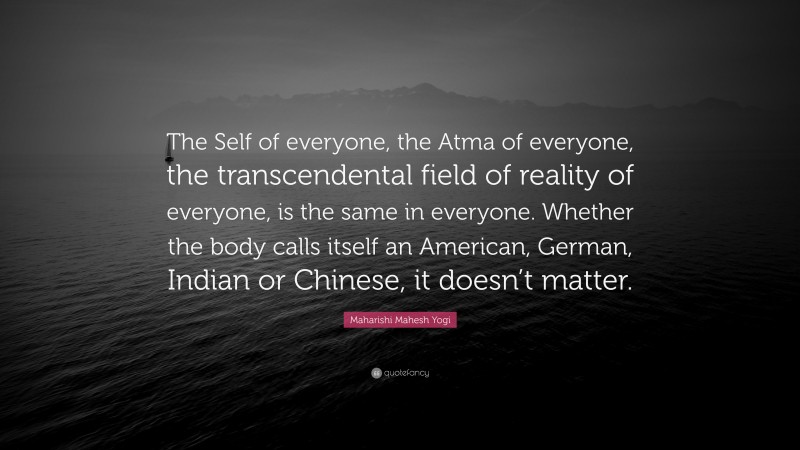 Maharishi Mahesh Yogi Quote: “The Self of everyone, the Atma of everyone, the transcendental field of reality of everyone, is the same in everyone. Whether the body calls itself an American, German, Indian or Chinese, it doesn’t matter.”
