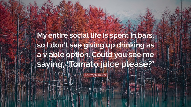 Lemmy Kilmister Quote: “My entire social life is spent in bars, so I don’t see giving up drinking as a viable option. Could you see me saying, ‘Tomato juice please?’”