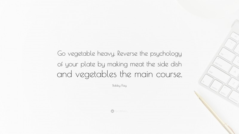 Bobby Flay Quote: “Go vegetable heavy. Reverse the psychology of your plate by making meat the side dish and vegetables the main course.”