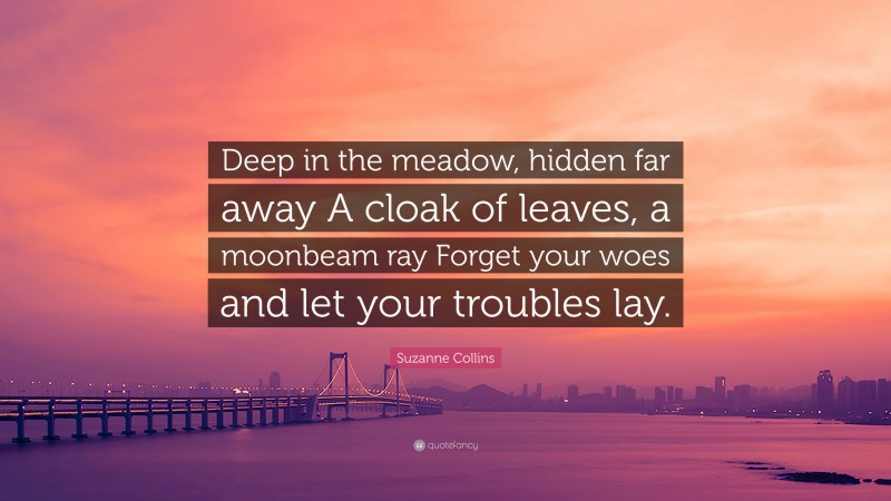 Suzanne Collins Quote: “Deep in the meadow, hidden far away A cloak of leaves, a moonbeam ray Forget your woes and let your troubles lay.”