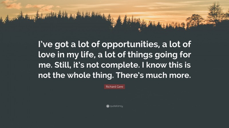 Richard Gere Quote: “I’ve got a lot of opportunities, a lot of love in my life, a lot of things going for me. Still, it’s not complete. I know this is not the whole thing. There’s much more.”