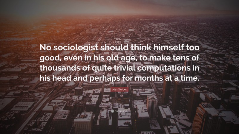 Max Weber Quote: “No sociologist should think himself too good, even in his old age, to make tens of thousands of quite trivial computations in his head and perhaps for months at a time.”