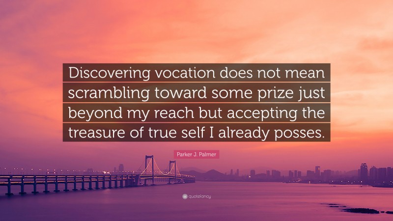 Parker J. Palmer Quote: “Discovering vocation does not mean scrambling toward some prize just beyond my reach but accepting the treasure of true self I already posses.”